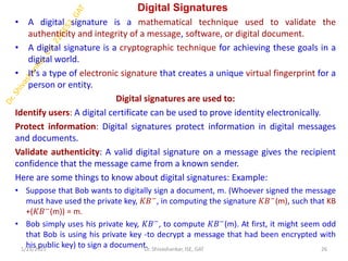 Digital Signatures
• A digital signature is a mathematical technique used to validate the
authenticity and integrity of a message, software, or digital document.
• A digital signature is a cryptographic technique for achieving these goals in a
digital world.
• It's a type of electronic signature that creates a unique virtual fingerprint for a
person or entity.
Digital signatures are used to:
Identify users: A digital certificate can be used to prove identity electronically.
Protect information: Digital signatures protect information in digital messages
and documents.
Validate authenticity: A valid digital signature on a message gives the recipient
confidence that the message came from a known sender.
Here are some things to know about digital signatures: Example:
• Suppose that Bob wants to digitally sign a document, m. (Whoever signed the message
must have used the private key, 𝐾𝐵−
, in computing the signature 𝐾𝐵−
(m), such that KB
+(𝐾𝐵−(m)) = m.
• Bob simply uses his private key, 𝐾𝐵−, to compute 𝐾𝐵−(m). At first, it might seem odd
that Bob is using his private key -to decrypt a message that had been encrypted with
his public key) to sign a document.
1/23/2025 26
Dr. Shivashankar, ISE, GAT
 