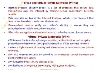 IPsec and Virtual Private Networks (VPNs)
• Internet Protocol Security (IPsec) is a set of protocols that secure data
transmission over the internet by creating secure connections between
devices.
• IPsec operates on top of the Internet Protocol, which is the standard that
determines how data travels over the internet.
• IPsec-enabled devices verify each other's identity to ensure they are
authorized to establish a secure connection.
• IPSec adds encryption and authentication to make the protocol more secure.
Virtual Private Networks (VPN)
VPN is a mechanism of employing encryption, authentication, and integrity
protection so that we can use a public network as if it is a private network.
• It offers a high amount of security and allows users to remotely access private
networks.
• VPN also ensures security by providing an encrypted tunnel between the
client and the VPN server.
• VPN is used to bypass many blocked sites.
• VPN facilitates Anonymous browsing by hiding your IP address.
1/23/2025 32
Dr. Shivashankar, ISE, GAT
 