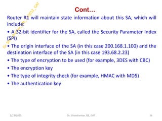 Cont…
Router R1 will maintain state information about this SA, which will
include:
• A 32-bit identifier for the SA, called the Security Parameter Index
(SPI)
• The origin interface of the SA (in this case 200.168.1.100) and the
destination interface of the SA (in this case 193.68.2.23)
• The type of encryption to be used (for example, 3DES with CBC)
• The encryption key
• The type of integrity check (for example, HMAC with MD5)
• The authentication key
1/23/2025 36
Dr. Shivashankar, ISE, GAT
 