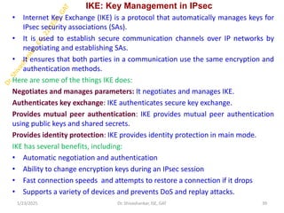 IKE: Key Management in IPsec
• Internet Key Exchange (IKE) is a protocol that automatically manages keys for
IPsec security associations (SAs).
• It is used to establish secure communication channels over IP networks by
negotiating and establishing SAs.
• It ensures that both parties in a communication use the same encryption and
authentication methods.
Here are some of the things IKE does:
Negotiates and manages parameters: It negotiates and manages IKE.
Authenticates key exchange: IKE authenticates secure key exchange.
Provides mutual peer authentication: IKE provides mutual peer authentication
using public keys and shared secrets.
Provides identity protection: IKE provides identity protection in main mode.
IKE has several benefits, including:
• Automatic negotiation and authentication
• Ability to change encryption keys during an IPsec session
• Fast connection speeds and attempts to restore a connection if it drops
• Supports a variety of devices and prevents DoS and replay attacks.
1/23/2025 39
Dr. Shivashankar, ISE, GAT
 