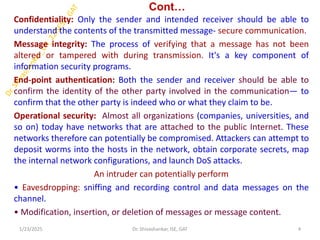 Cont…
Confidentiality: Only the sender and intended receiver should be able to
understand the contents of the transmitted message- secure communication.
Message integrity: The process of verifying that a message has not been
altered or tampered with during transmission. It's a key component of
information security programs.
End-point authentication: Both the sender and receiver should be able to
confirm the identity of the other party involved in the communication— to
confirm that the other party is indeed who or what they claim to be.
Operational security: Almost all organizations (companies, universities, and
so on) today have networks that are attached to the public Internet. These
networks therefore can potentially be compromised. Attackers can attempt to
deposit worms into the hosts in the network, obtain corporate secrets, map
the internal network configurations, and launch DoS attacks.
An intruder can potentially perform
• Eavesdropping: sniffing and recording control and data messages on the
channel.
• Modification, insertion, or deletion of messages or message content.
1/23/2025 4
Dr. Shivashankar, ISE, GAT
 