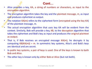Cont…
• Alice provides a key, KA, a string of numbers or characters, as input to the
encryption algorithm.
• The encryption algorithm takes the key and the plaintext message, m, as input
and produces ciphertext as output.
• The notation KA(m) refers to the ciphertext form (encrypted using the key KA)
of the plaintext message, m.
• The actual encryption algorithm that uses key KA will be evident from the
context. Similarly, Bob will provide a key, KB, to the decryption algorithm that
takes the ciphertext and Bob’s key as input and produces the original plaintext
as output.
• That is, if Bob receives an encrypted message KA(m), he decrypts it by
computing KB(KA(m)) = m. In symmetric key systems, Alice’s and Bob’s keys
are identical and are secret.
• In public key systems, a pair of keys is used. One of the keys is known to both
Bob and Alice.
• The other key is known only by either Bob or Alice (but not both).
1/23/2025 6
Dr. Shivashankar, ISE, GAT
 