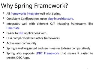11
Why Spring Framework?
 All frameworks integrate well with Spring.
 Consistent Configuration, open plug-in architecture.
 Integrates well with different O/R Mapping frameworks like
Hibernate.
 Easier to test applications with.
 Less complicated then other frameworks.
 Active user community.
 Spring is well organized and seems easier to learn comparatively
 Spring also supports JDBC Framework that makes it easier to
create JDBC Apps.
 