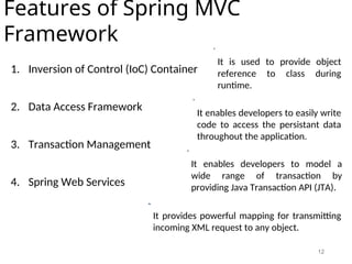 12
Features of Spring MVC
Framework
1. Inversion of Control (IoC) Container
2. Data Access Framework
3. Transaction Management
4. Spring Web Services
It is used to provide object
reference to class during
runtime.
It enables developers to easily write
code to access the persistant data
throughout the application.
It enables developers to model a
wide range of transaction by
providing Java Transaction API (JTA).
It provides powerful mapping for transmitting
incoming XML request to any object.
 