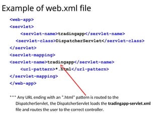Example of web.xml file
<web-app>
<servlet>
<servlet-name>tradingapp</servlet-name>
<servlet-class>DispatcherServlet</servlet-class>
</servlet>
<servlet-mapping>
<servlet-name>tradingapp</servlet-name>
<url-pattern>*.html</url-pattern>
</servlet-mapping>
</web-app>
*** Any URL ending with an “.html” pattern is routed to the
DispatcherServlet, the DispatcherServlet loads the tradingapp-servlet.xml
file and routes the user to the correct controller.
 