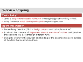 Overview of Spring
 Spring is a dependency injection framework to make java application loosely coupled.
 Spring framework makes the easy development of JavaEE application.
What is Spring?
 Dependency Injection (DI) is a design pattern used to implement IoC.
 It allows the creation of dependent objects outside of a class and provides
those objects to a class through different ways.
 Using DI, we move the creation and binding of the dependent objects outside
of the class that depends on them.
Dependency Injection
 