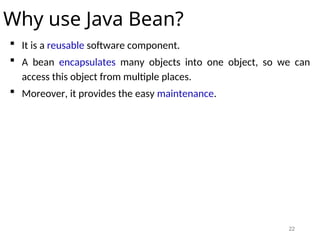 22
Why use Java Bean?
 It is a reusable software component.
 A bean encapsulates many objects into one object, so we can
access this object from multiple places.
 Moreover, it provides the easy maintenance.
 