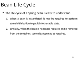24
Bean Life Cycle
 The life cycle of a Spring bean is easy to understand.
1. When a bean is instantiated, it may be required to perform
some initialization to get it into a usable state.
2. Similarly, when the bean is no longer required and is removed
from the container, some cleanup may be required.
 