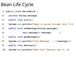Bean Life Cycle
1. public class HelloWorld {
2. private String message;
3. public void init(){
4. System.out.println("Bean is going through init.");}
5. public void setMessage(String message){
6. this.message = message; }
7. public void getMessage(){
8. System.out.println("Your Message : " + message);}
9. public void destroy(){
10. System.out.println("Bean will destroy now."); }}
 