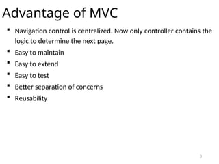 3
Advantage of MVC
 Navigation control is centralized. Now only controller contains the
logic to determine the next page.
 Easy to maintain
 Easy to extend
 Easy to test
 Better separation of concerns
 Reusability
 