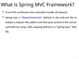 8
What is Spring MVC Framework?
 In an MVC architecture the controllers handle all requests.
 Spring uses a “DispatcherServlet” defined in the web.xml file to
analyze a request URL pattern and then pass control to the correct
controller by using a URL mapping defined in a “Spring bean” XML
file.
 