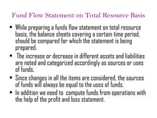 Fund Flow Statement on Total Resource Basis
• While preparing a funds flow statement on total resource
basis, the balance sheets covering a certain time period,
should be compared for which the statement is being
prepared.
• The increase or decrease in different assets and liabilities
are noted and categorized accordingly as sources or uses
of funds.
• Since changes in all the items are considered, the sources
of funds will always be equal to the uses of funds.
• In addition we need to compute funds from operations with
the help of the profit and loss statement.
 