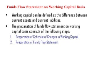 Funds Flow Statement on Working Capital Basis
• Working capital can be defined as the difference between
current assets and current liabilities.
• The preparation of funds flow statement on working
capital basis consists of the following steps:
1. Preparation of Schedule of Changes in Working Capital
2. Preparation of Funds Flow Statement
 