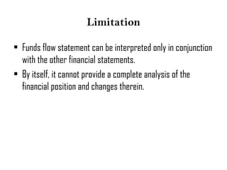 Limitation
• Funds flow statement can be interpreted only in conjunction
with the other financial statements.
• By itself, it cannot provide a complete analysis of the
financial position and changes therein.
 