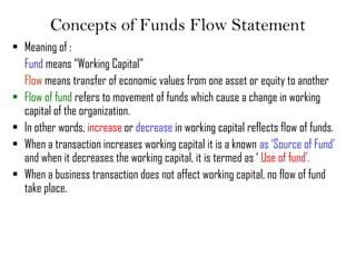 Concepts of Funds Flow Statement
• Meaning of :
Fund means “Working Capital”
Flow means transfer of economic values from one asset or equity to another
• Flow of fund refers to movement of funds which cause a change in working
capital of the organization.
• In other words, increase or decrease in working capital reflects flow of funds.
• When a transaction increases working capital it is a known as ‘Source of Fund’
and when it decreases the working capital, it is termed as ‘ Use of fund’.
• When a business transaction does not affect working capital, no flow of fund
take place.
 