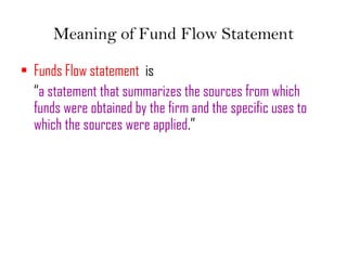 Meaning of Fund Flow Statement
• Funds Flow statement is
“a statement that summarizes the sources from which
funds were obtained by the firm and the specific uses to
which the sources were applied.”
 