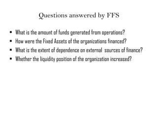 Questions answered by FFS
• What is the amount of funds generated from operations?
• How were the Fixed Assets of the organizations financed?
• What is the extent of dependence on external sources of finance?
• Whether the liquidity position of the organization increased?
 