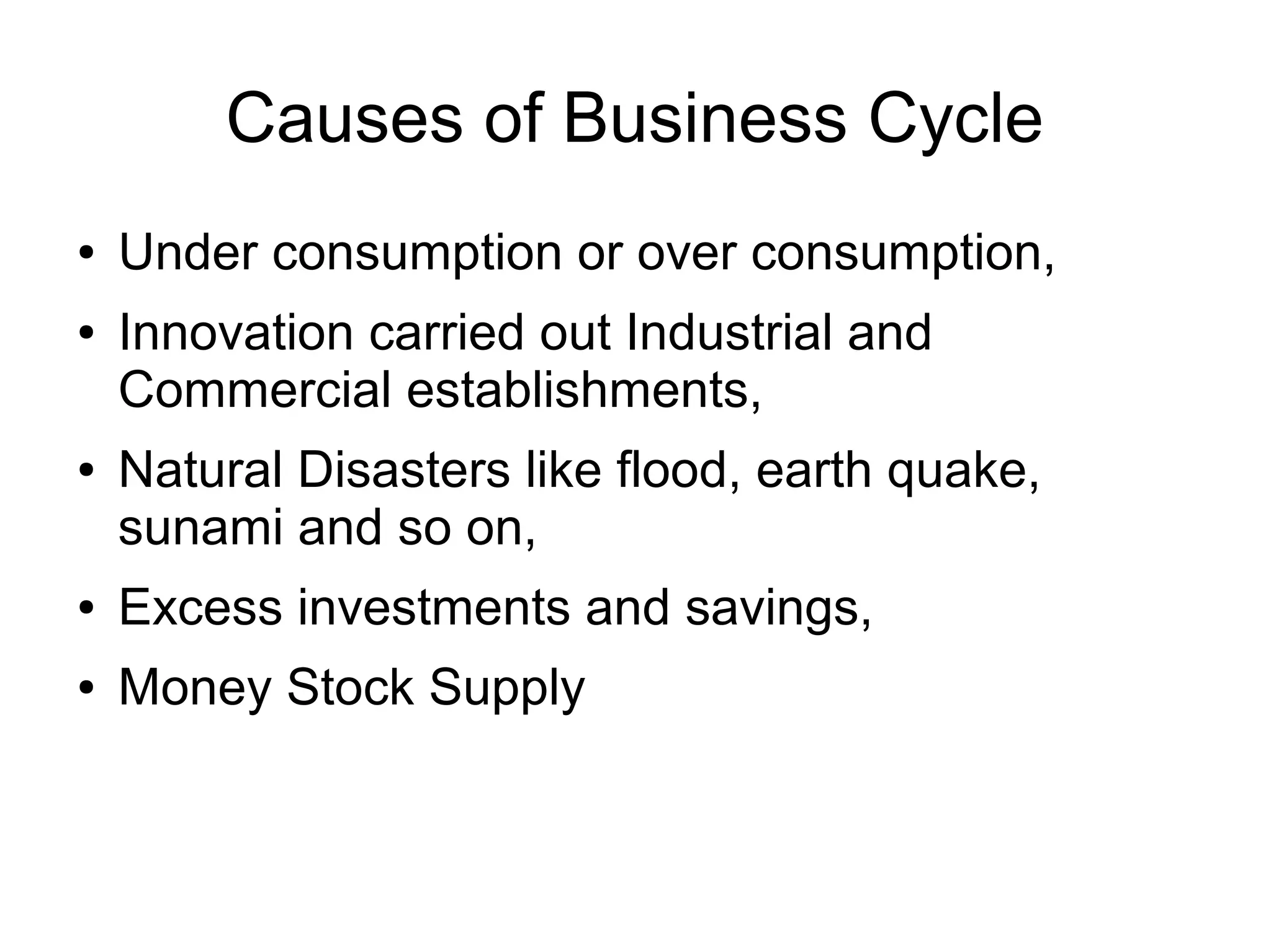 Causes of Business Cycle
● Under consumption or over consumption,
● Innovation carried out Industrial and
Commercial establishments,
● Natural Disasters like flood, earth quake,
sunami and so on,
● Excess investments and savings,
● Money Stock Supply
 