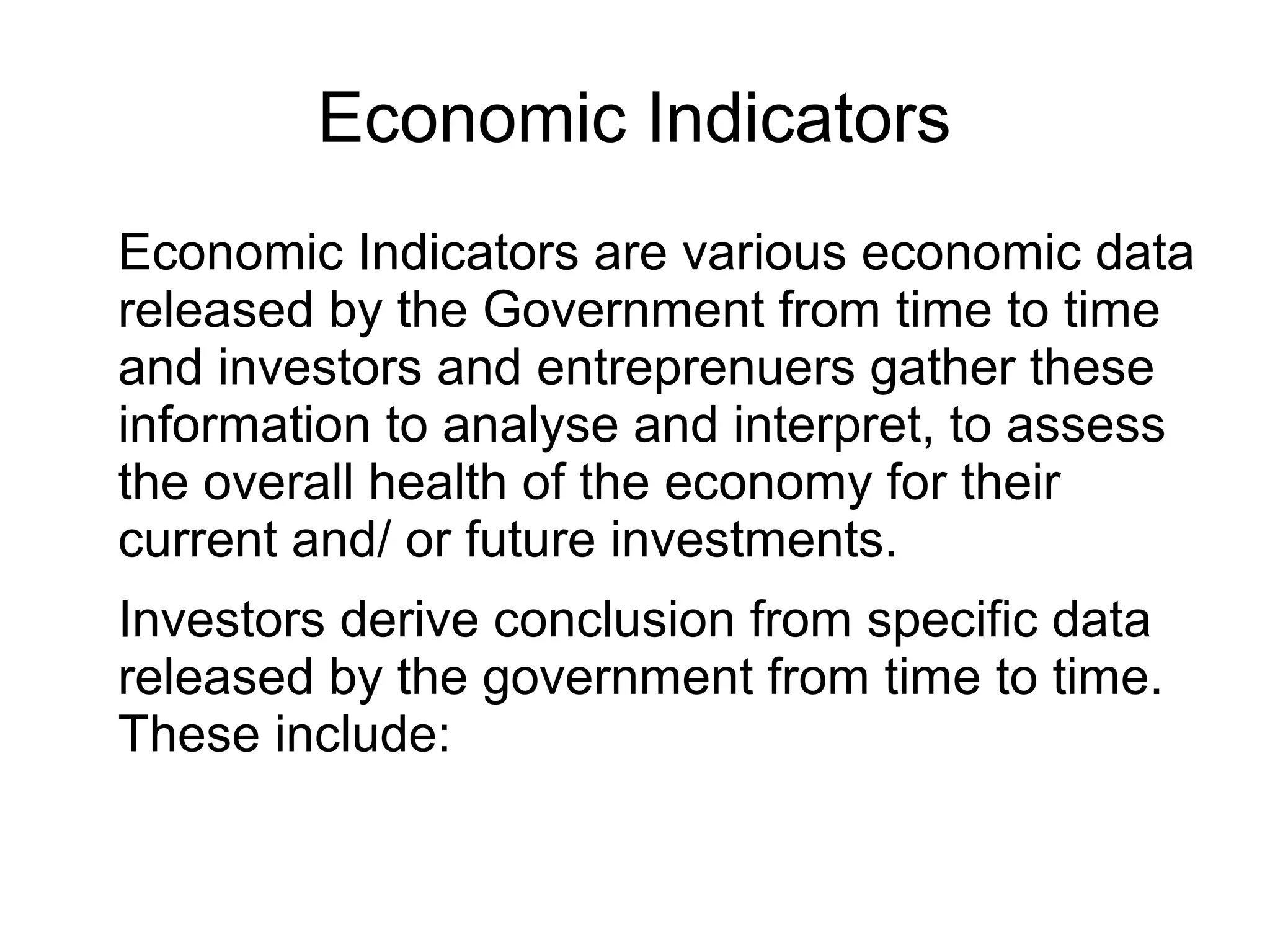 Economic Indicators
Economic Indicators are various economic data
released by the Government from time to time
and investors and entreprenuers gather these
information to analyse and interpret, to assess
the overall health of the economy for their
current and/ or future investments.
Investors derive conclusion from specific data
released by the government from time to time.
These include:
 