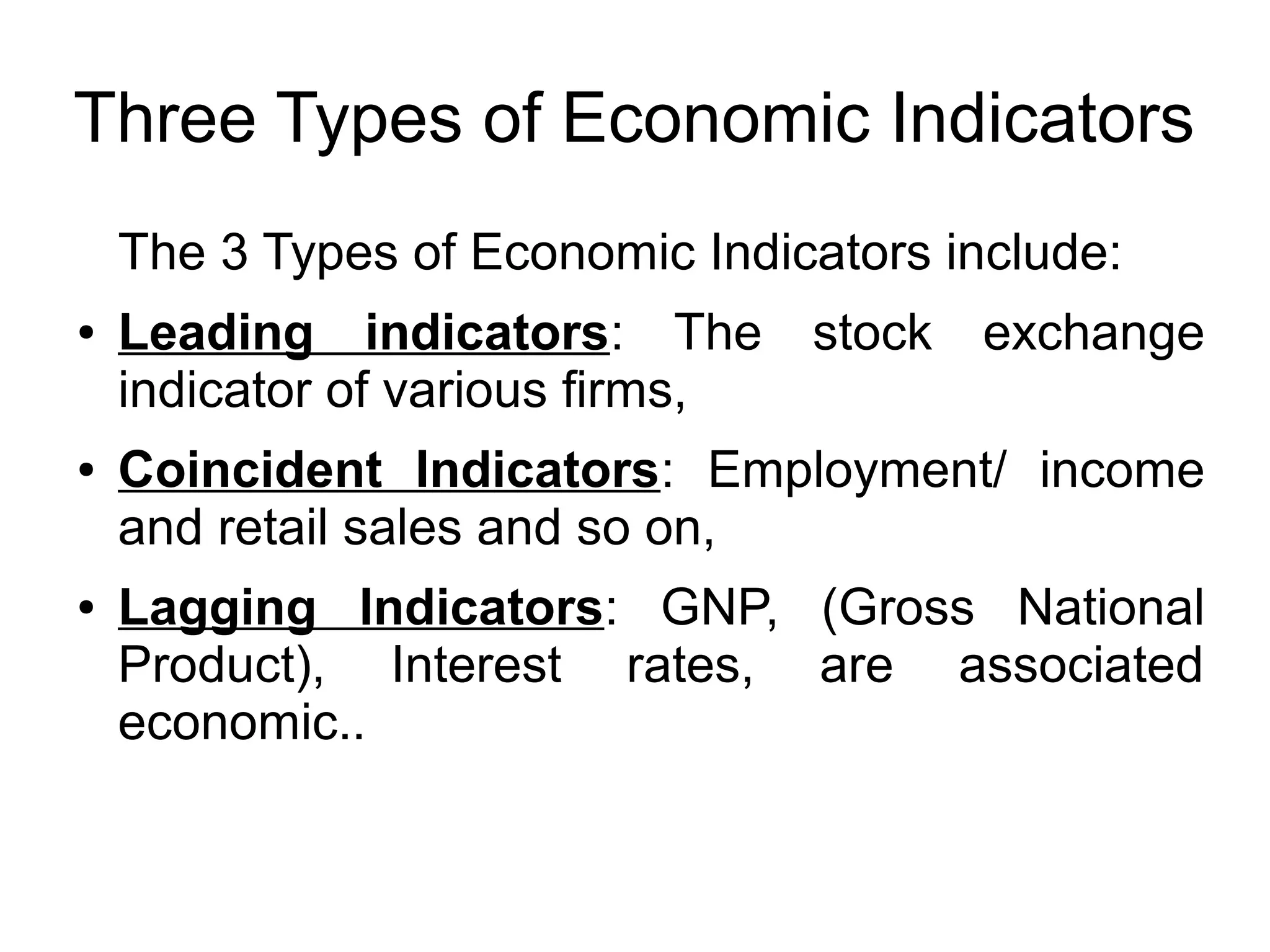 Three Types of Economic Indicators
The 3 Types of Economic Indicators include:
● Leading indicators: The stock exchange
indicator of various firms,
● Coincident Indicators: Employment/ income
and retail sales and so on,
● Lagging Indicators: GNP, (Gross National
Product), Interest rates, are associated
economic..
 