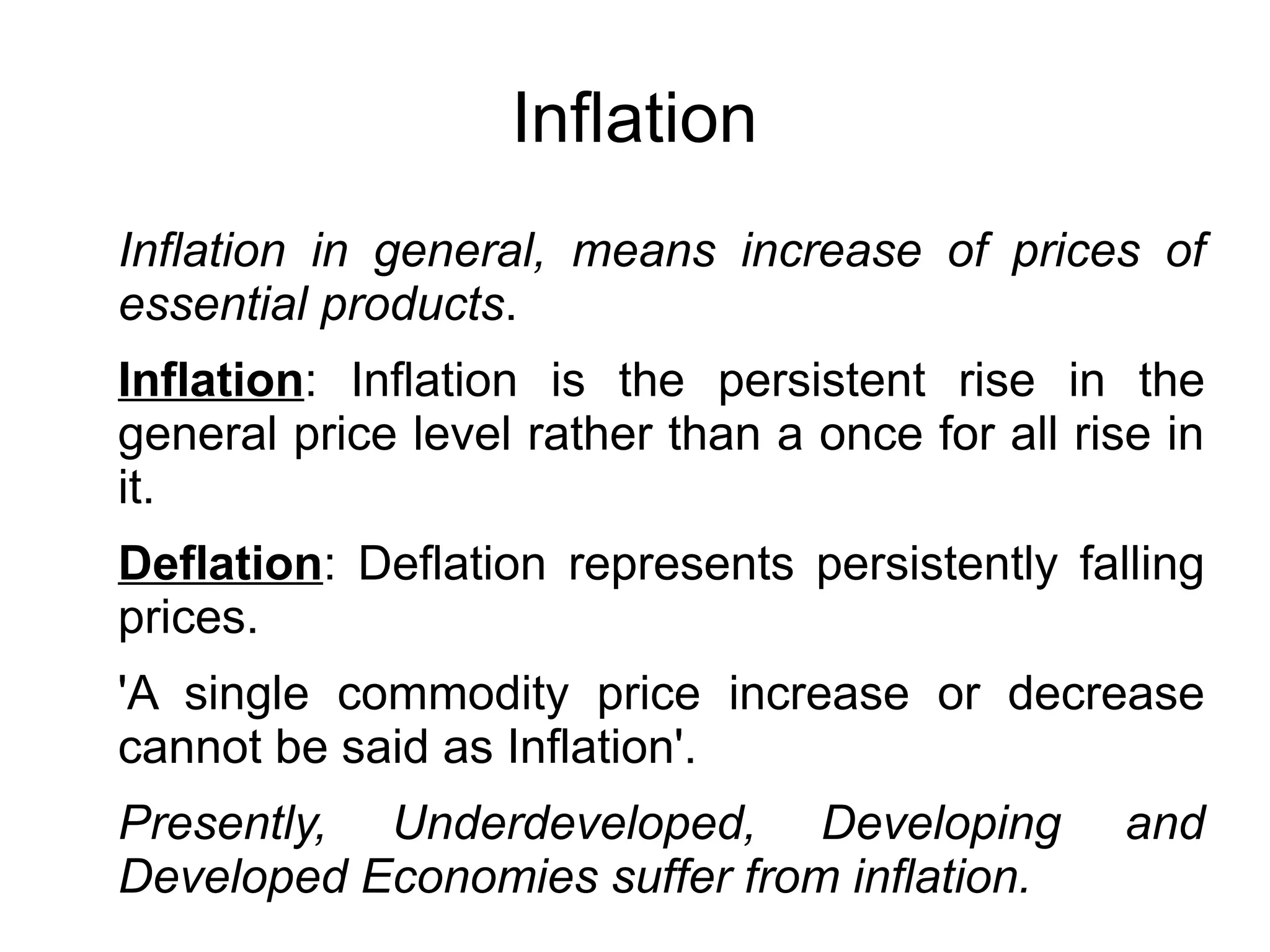Inflation
Inflation in general, means increase of prices of
essential products.
Inflation: Inflation is the persistent rise in the
general price level rather than a once for all rise in
it.
Deflation: Deflation represents persistently falling
prices.
'A single commodity price increase or decrease
cannot be said as Inflation'.
Presently, Underdeveloped, Developing and
Developed Economies suffer from inflation.
 