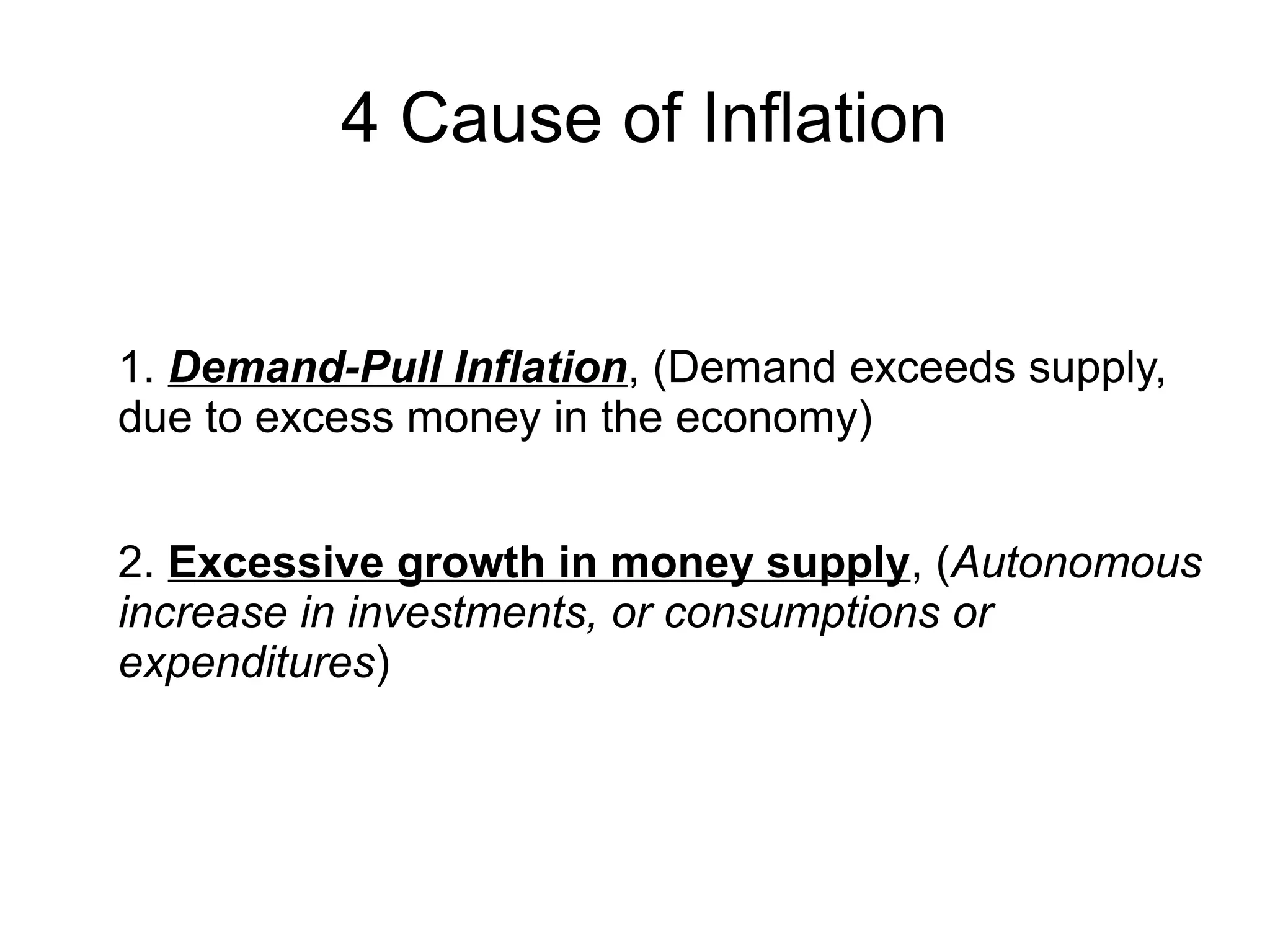 4 Cause of Inflation
1. Demand-Pull Inflation, (Demand exceeds supply,
due to excess money in the economy)
2. Excessive growth in money supply, (Autonomous
increase in investments, or consumptions or
expenditures)
 