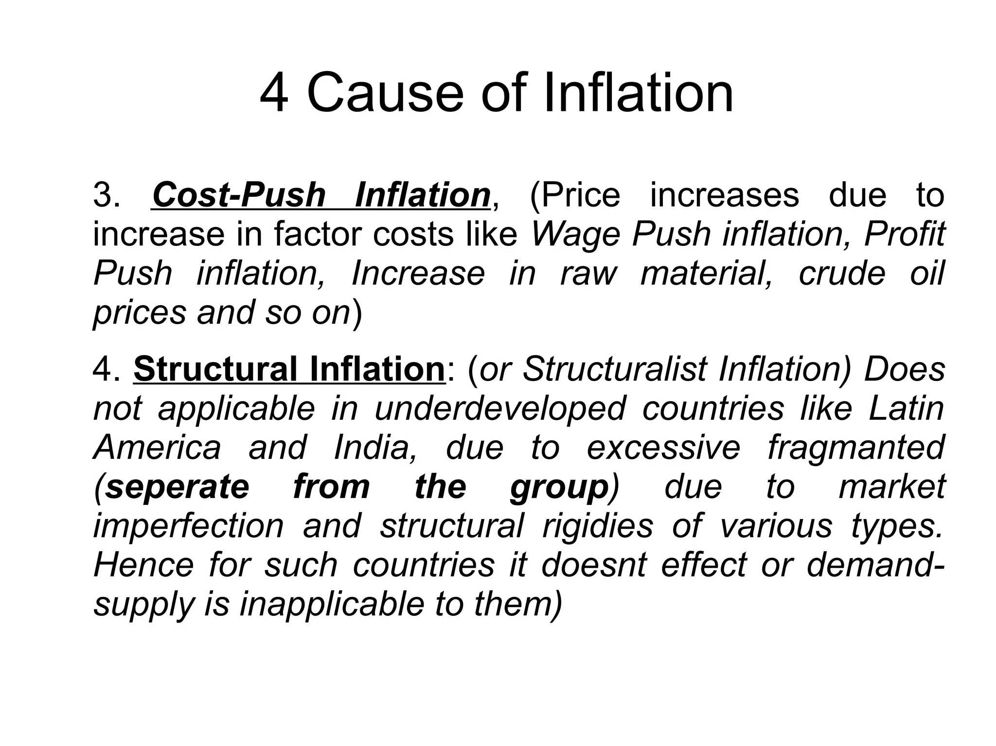 4 Cause of Inflation
3. Cost-Push Inflation, (Price increases due to
increase in factor costs like Wage Push inflation, Profit
Push inflation, Increase in raw material, crude oil
prices and so on)
4. Structural Inflation: (or Structuralist Inflation) Does
not applicable in underdeveloped countries like Latin
America and India, due to excessive fragmanted
(seperate from the group) due to market
imperfection and structural rigidies of various types.
Hence for such countries it doesnt effect or demand-
supply is inapplicable to them)
 