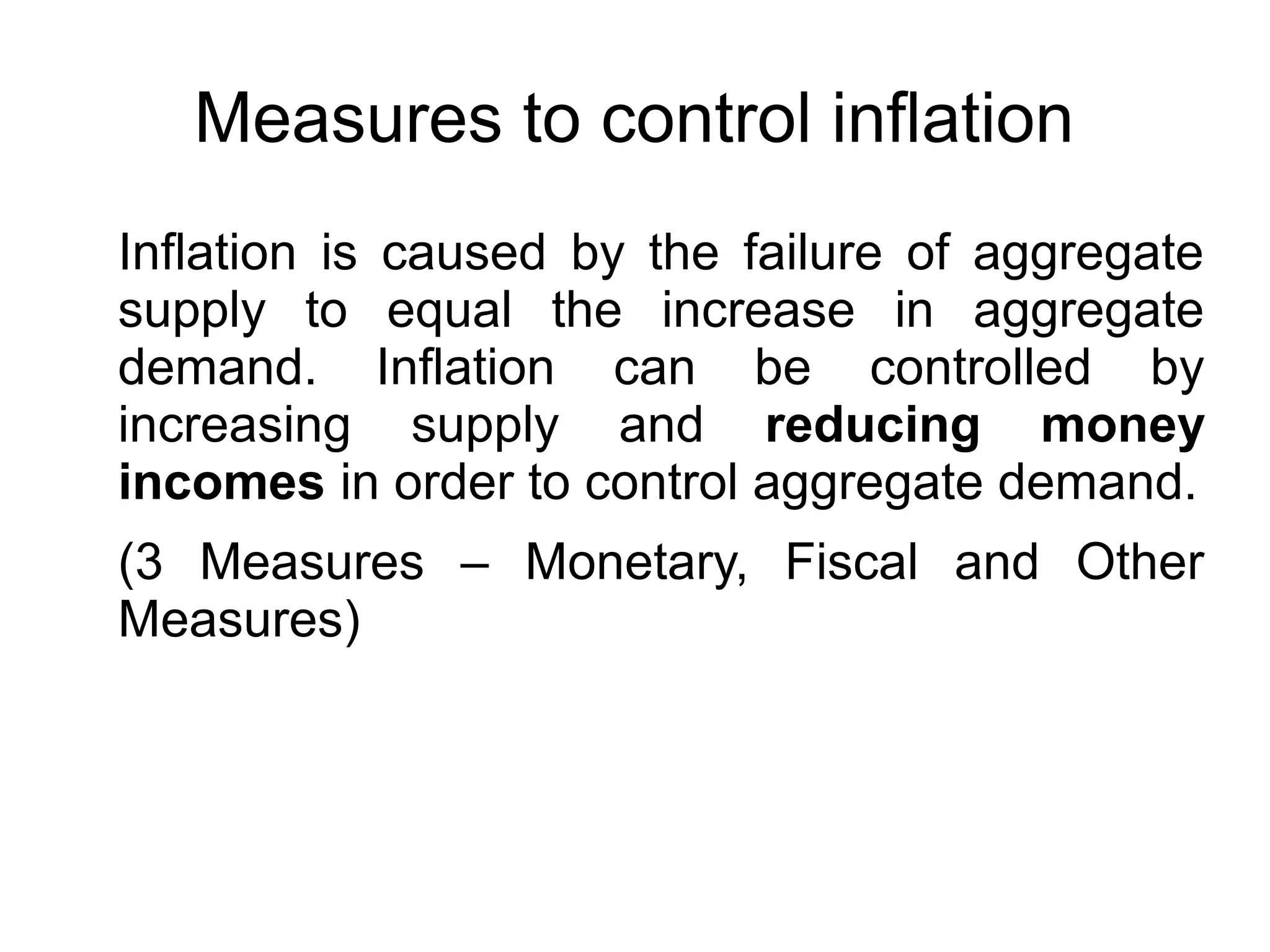 Measures to control inflation
Inflation is caused by the failure of aggregate
supply to equal the increase in aggregate
demand. Inflation can be controlled by
increasing supply and reducing money
incomes in order to control aggregate demand.
(3 Measures – Monetary, Fiscal and Other
Measures)
 