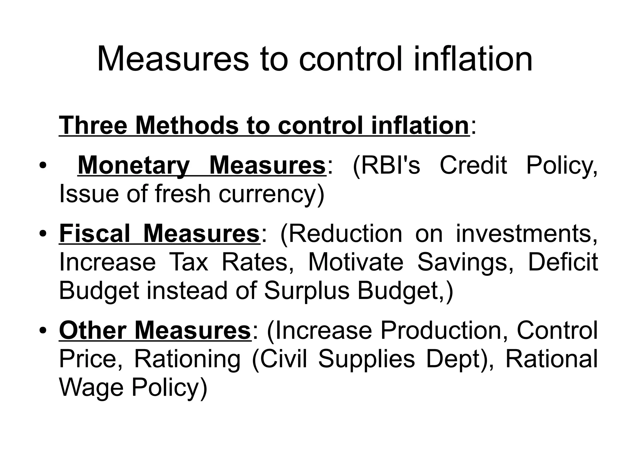 Measures to control inflation
Three Methods to control inflation:
● Monetary Measures: (RBI's Credit Policy,
Issue of fresh currency)
● Fiscal Measures: (Reduction on investments,
Increase Tax Rates, Motivate Savings, Deficit
Budget instead of Surplus Budget,)
● Other Measures: (Increase Production, Control
Price, Rationing (Civil Supplies Dept), Rational
Wage Policy)
 