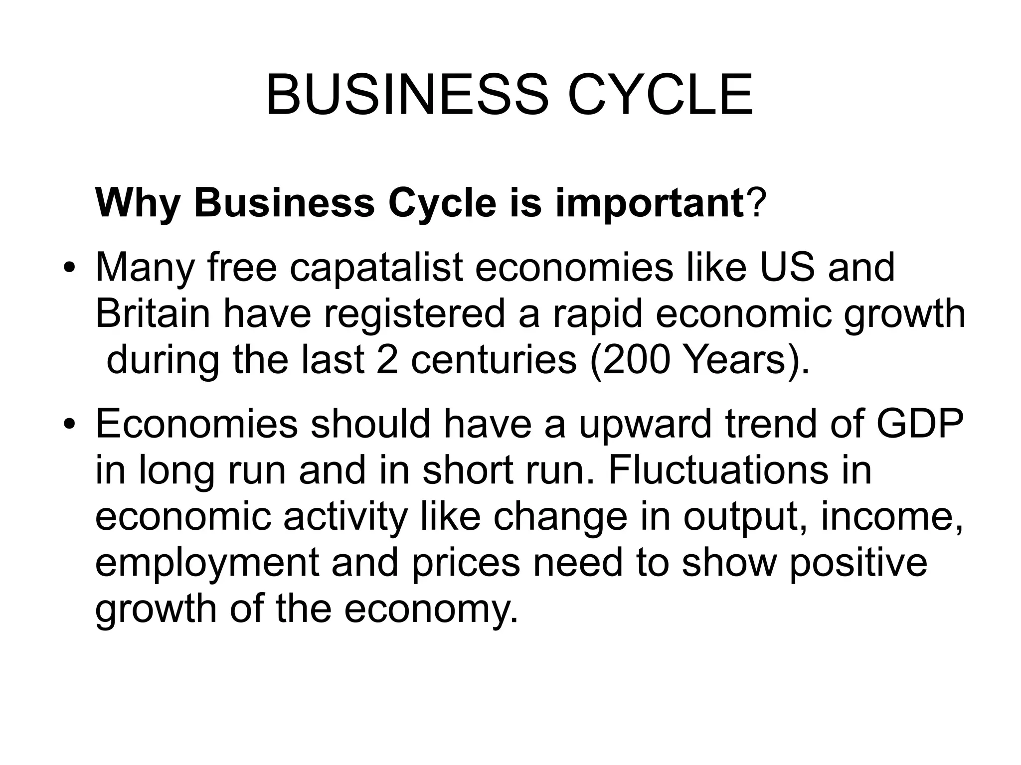 BUSINESS CYCLE
Why Business Cycle is important?
● Many free capatalist economies like US and
Britain have registered a rapid economic growth
during the last 2 centuries (200 Years).
● Economies should have a upward trend of GDP
in long run and in short run. Fluctuations in
economic activity like change in output, income,
employment and prices need to show positive
growth of the economy.
 