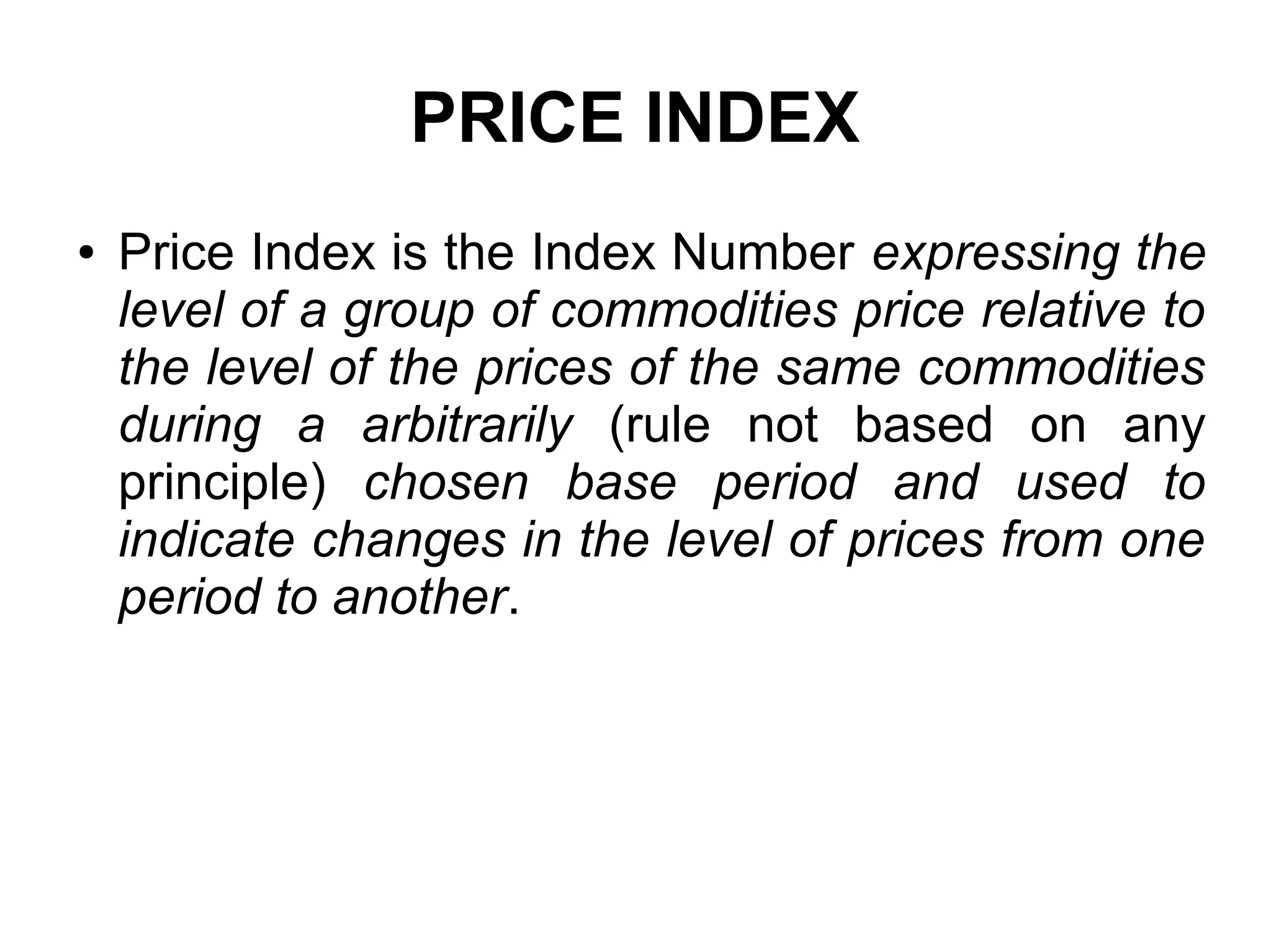 PRICE INDEX
● Price Index is the Index Number expressing the
level of a group of commodities price relative to
the level of the prices of the same commodities
during a arbitrarily (rule not based on any
principle) chosen base period and used to
indicate changes in the level of prices from one
period to another.
 