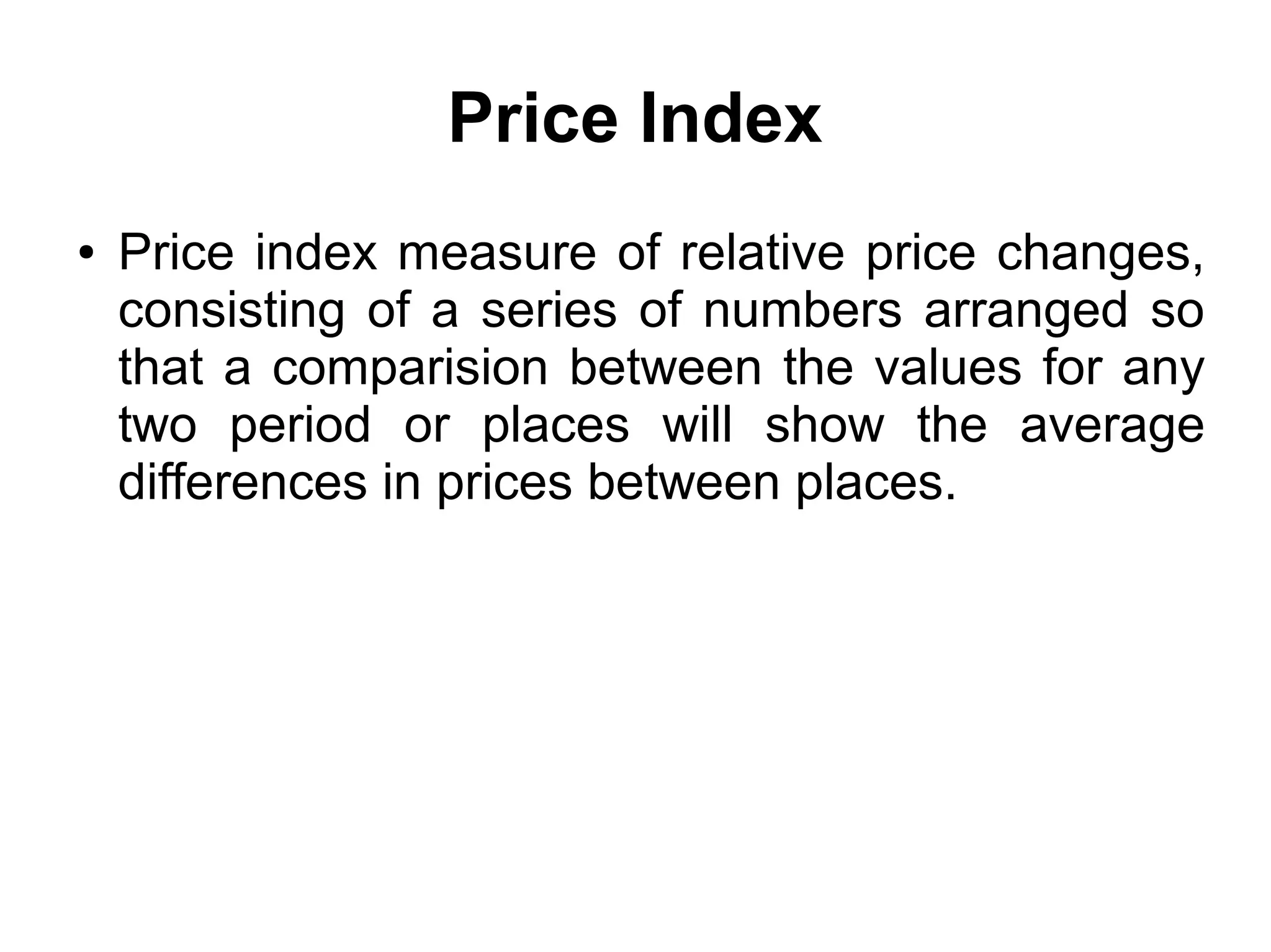 Price Index
● Price index measure of relative price changes,
consisting of a series of numbers arranged so
that a comparision between the values for any
two period or places will show the average
differences in prices between places.
 