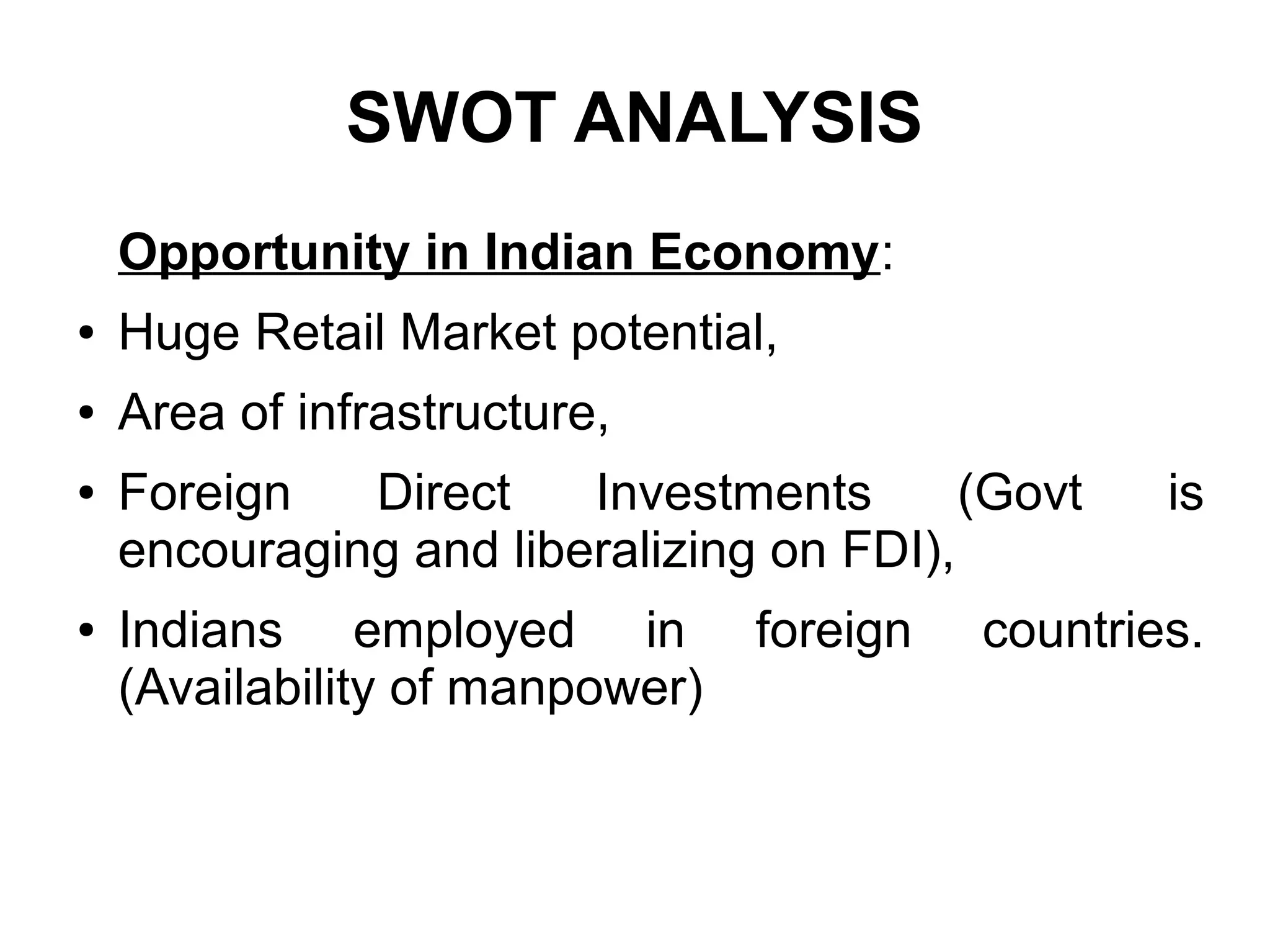 SWOT ANALYSIS
Opportunity in Indian Economy:
● Huge Retail Market potential,
● Area of infrastructure,
● Foreign Direct Investments (Govt is
encouraging and liberalizing on FDI),
● Indians employed in foreign countries.
(Availability of manpower)
 