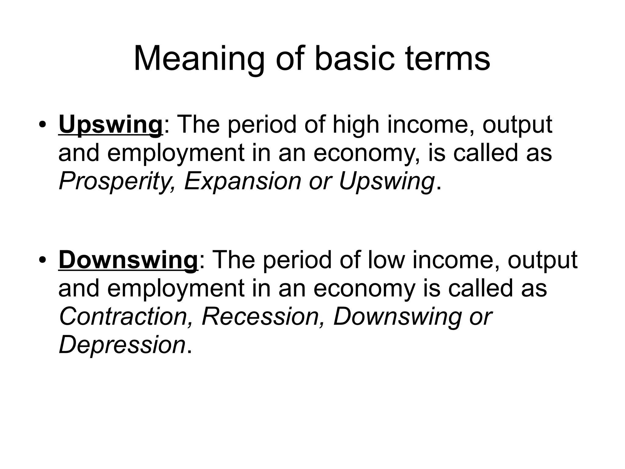 Meaning of basic terms
● Upswing: The period of high income, output
and employment in an economy, is called as
Prosperity, Expansion or Upswing.
● Downswing: The period of low income, output
and employment in an economy is called as
Contraction, Recession, Downswing or
Depression.
 
