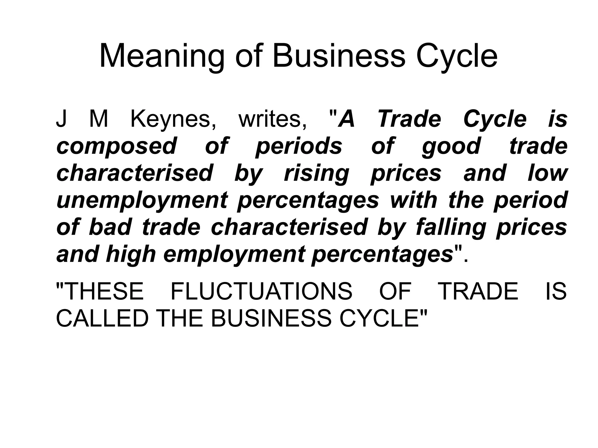 Meaning of Business Cycle
J M Keynes, writes, "A Trade Cycle is
composed of periods of good trade
characterised by rising prices and low
unemployment percentages with the period
of bad trade characterised by falling prices
and high employment percentages".
"THESE FLUCTUATIONS OF TRADE IS
CALLED THE BUSINESS CYCLE"
 