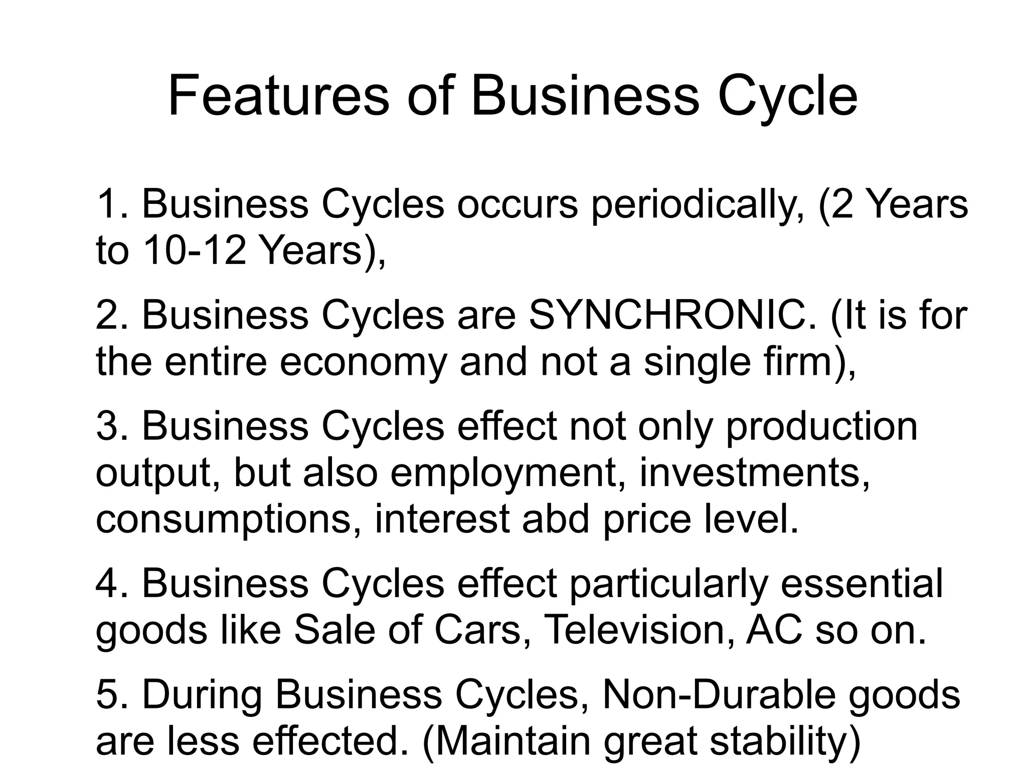 Features of Business Cycle
1. Business Cycles occurs periodically, (2 Years
to 10-12 Years),
2. Business Cycles are SYNCHRONIC. (It is for
the entire economy and not a single firm),
3. Business Cycles effect not only production
output, but also employment, investments,
consumptions, interest abd price level.
4. Business Cycles effect particularly essential
goods like Sale of Cars, Television, AC so on.
5. During Business Cycles, Non-Durable goods
are less effected. (Maintain great stability)
 