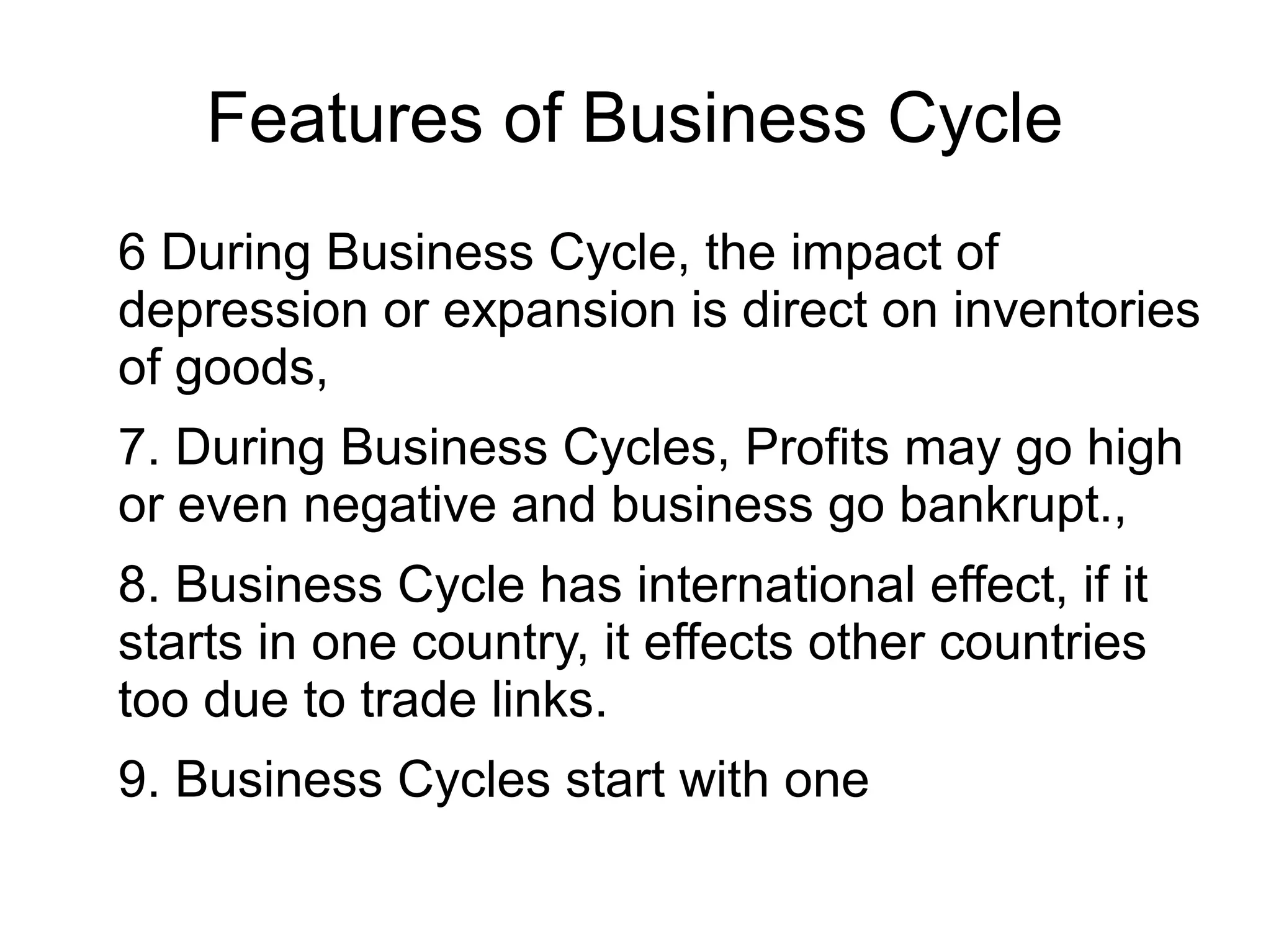 Features of Business Cycle
6 During Business Cycle, the impact of
depression or expansion is direct on inventories
of goods,
7. During Business Cycles, Profits may go high
or even negative and business go bankrupt.,
8. Business Cycle has international effect, if it
starts in one country, it effects other countries
too due to trade links.
9. Business Cycles start with one
 