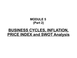 MODULE 5
(Part 2)
BUSINESS CYCLES, INFLATION,
PRICE INDEX and SWOT Analysis
 