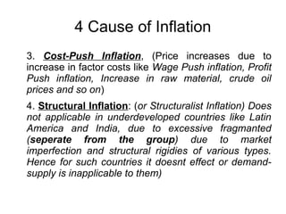 4 Cause of Inflation
3. Cost-Push Inflation, (Price increases due to
increase in factor costs like Wage Push inflation, Profit
Push inflation, Increase in raw material, crude oil
prices and so on)
4. Structural Inflation: (or Structuralist Inflation) Does
not applicable in underdeveloped countries like Latin
America and India, due to excessive fragmanted
(seperate from the group) due to market
imperfection and structural rigidies of various types.
Hence for such countries it doesnt effect or demand-
supply is inapplicable to them)
 
