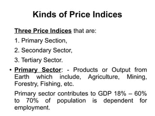 Kinds of Price Indices
Three Price Indices that are:
1. Primary Section,
2. Secondary Sector,
3. Tertiary Sector.
● Primary Sector: - Products or Output from
Earth which include, Agriculture, Mining,
Forestry, Fishing, etc.
Primary sector contributes to GDP 18% – 60%
to 70% of population is dependent for
employment.
 