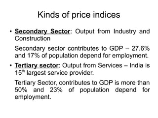 Kinds of price indices
● Secondary Sector: Output from Industry and
Construction
Secondary sector contributes to GDP – 27.6%
and 17% of population depend for employment.
● Tertiary sector: Output from Services – India is
15th
largest service provider.
Tertiary Sector, contributes to GDP is more than
50% and 23% of population depend for
employment.
 