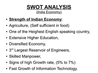 SWOT ANALYSIS
(India Economy)
● Strength of Indian Economy:
● Agriculture, (Self sufficient in food)
● One of the Heighest English speaking country,
● Extensive Higher Education,
● Diversified Economy,
●
3rd
Largest Reservoir of Engineers,
● Skilled Manpower,
● Signs of high Growth rate, (5% to 7%)
● Fast Growth of Information Technology.
 