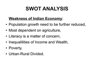 SWOT ANALYSIS
Weakness of Indian Economy:
● Population growth need to be further reduced,
● Most dependent on agriculture,
● Literacy is a matter of concern,
● Inequalilities of Income and Wealth,
● Poverty,
● Urban-Rural Divided.
 