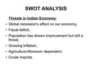 SWOT ANALYSIS
Threats in Indian Economy:
● Global recession's effect on our economy,
● Fiscal deficit,
● Population has shown improvement but still a
threat,
● Growing Inflation,
● Agriculture-Monsoon dependent,
● Crude Imports.
 