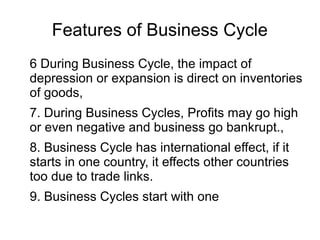 Features of Business Cycle
6 During Business Cycle, the impact of
depression or expansion is direct on inventories
of goods,
7. During Business Cycles, Profits may go high
or even negative and business go bankrupt.,
8. Business Cycle has international effect, if it
starts in one country, it effects other countries
too due to trade links.
9. Business Cycles start with one
 