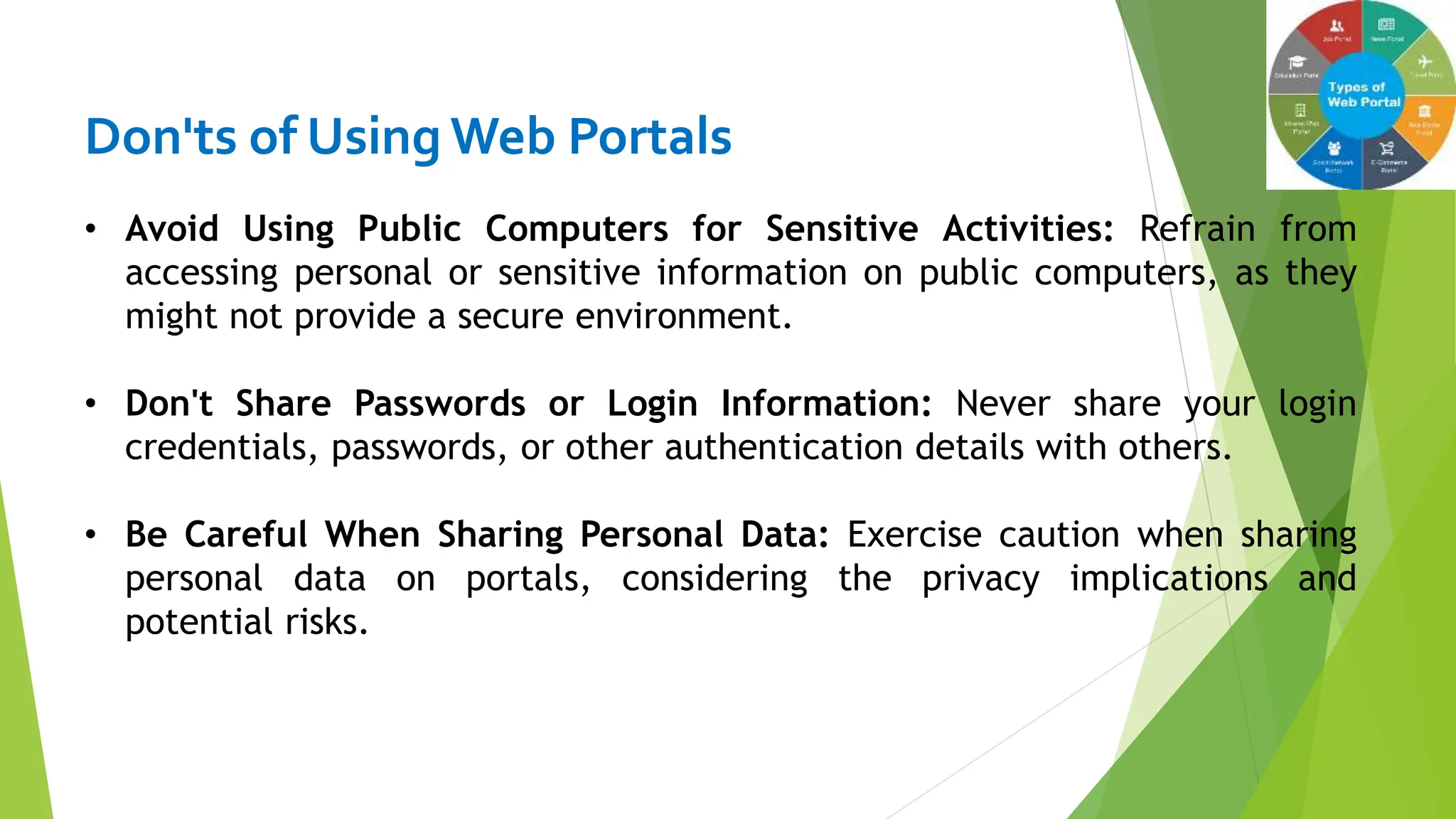 Don'ts of Using Web Portals
• Avoid Using Public Computers for Sensitive Activities: Refrain from
accessing personal or sensitive information on public computers, as they
might not provide a secure environment.
• Don't Share Passwords or Login Information: Never share your login
credentials, passwords, or other authentication details with others.
• Be Careful When Sharing Personal Data: Exercise caution when sharing
personal data on portals, considering the privacy implications and
potential risks.
 