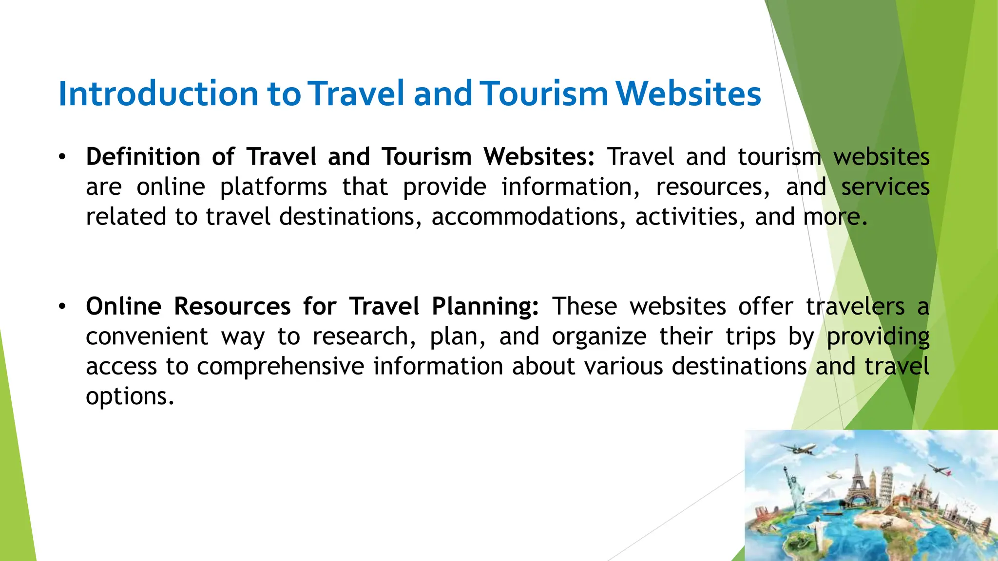 Introduction toTravel andTourismWebsites
• Definition of Travel and Tourism Websites: Travel and tourism websites
are online platforms that provide information, resources, and services
related to travel destinations, accommodations, activities, and more.
• Online Resources for Travel Planning: These websites offer travelers a
convenient way to research, plan, and organize their trips by providing
access to comprehensive information about various destinations and travel
options.
 