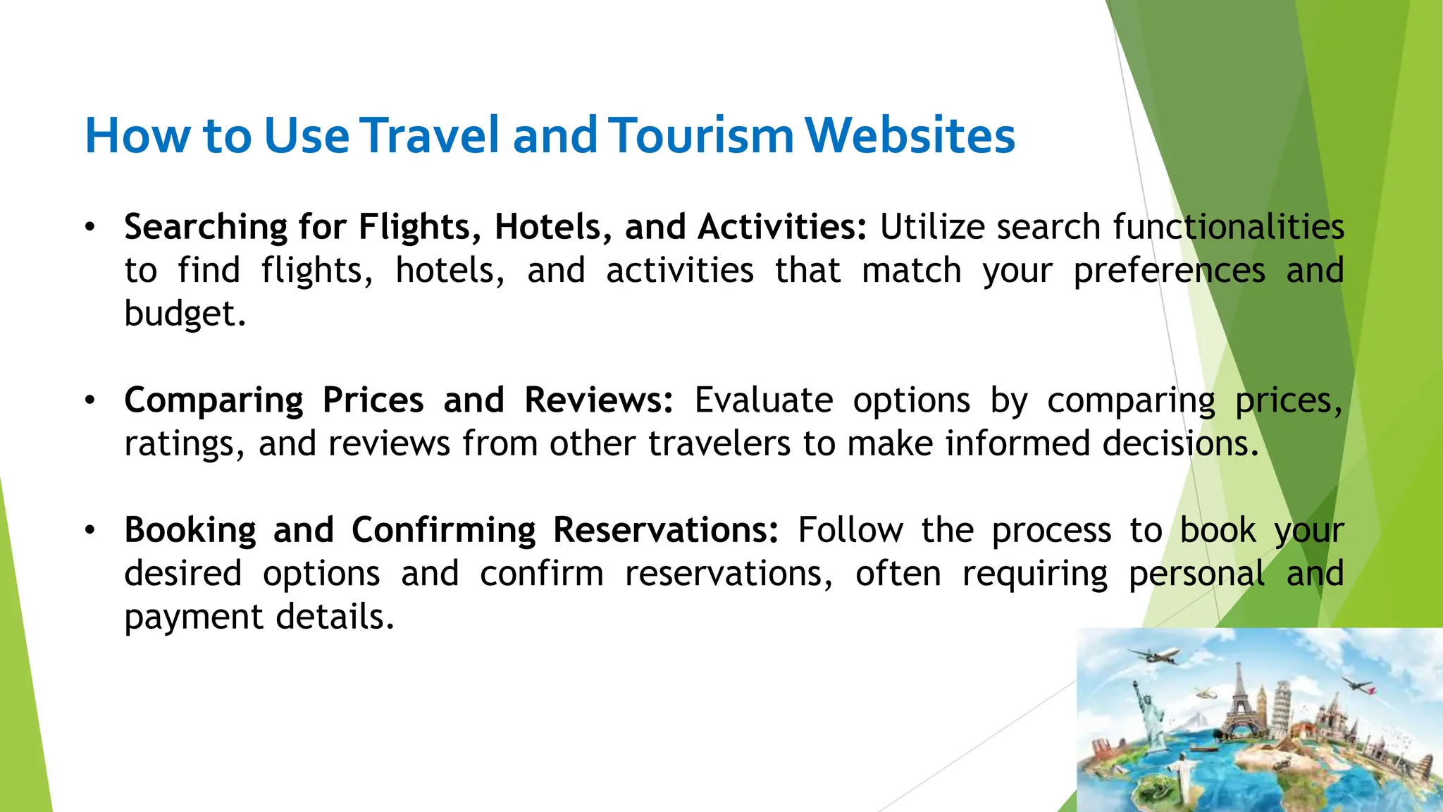 How to UseTravel andTourismWebsites
• Searching for Flights, Hotels, and Activities: Utilize search functionalities
to find flights, hotels, and activities that match your preferences and
budget.
• Comparing Prices and Reviews: Evaluate options by comparing prices,
ratings, and reviews from other travelers to make informed decisions.
• Booking and Confirming Reservations: Follow the process to book your
desired options and confirm reservations, often requiring personal and
payment details.
 