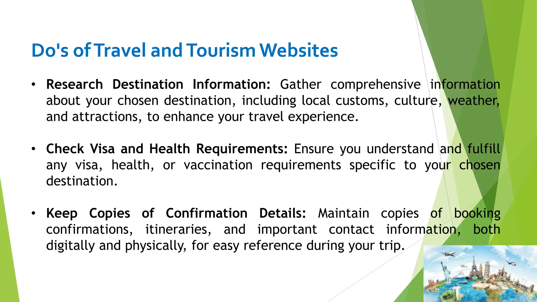 Do's ofTravel andTourismWebsites
• Research Destination Information: Gather comprehensive information
about your chosen destination, including local customs, culture, weather,
and attractions, to enhance your travel experience.
• Check Visa and Health Requirements: Ensure you understand and fulfill
any visa, health, or vaccination requirements specific to your chosen
destination.
• Keep Copies of Confirmation Details: Maintain copies of booking
confirmations, itineraries, and important contact information, both
digitally and physically, for easy reference during your trip.
 