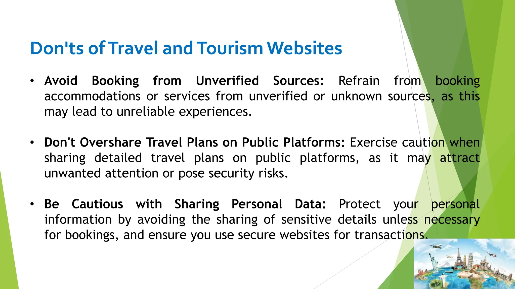 Don'ts ofTravel andTourismWebsites
• Avoid Booking from Unverified Sources: Refrain from booking
accommodations or services from unverified or unknown sources, as this
may lead to unreliable experiences.
• Don't Overshare Travel Plans on Public Platforms: Exercise caution when
sharing detailed travel plans on public platforms, as it may attract
unwanted attention or pose security risks.
• Be Cautious with Sharing Personal Data: Protect your personal
information by avoiding the sharing of sensitive details unless necessary
for bookings, and ensure you use secure websites for transactions.
 